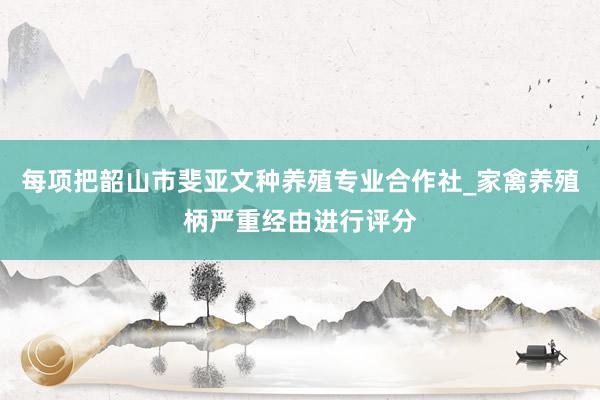 每项把韶山市斐亚文种养殖专业合作社_家禽养殖柄严重经由进行评分