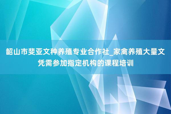 韶山市斐亚文种养殖专业合作社_家禽养殖大量文凭需参加指定机构的课程培训